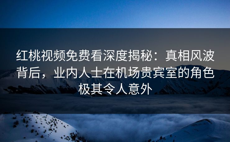 红桃视频免费看深度揭秘：真相风波背后，业内人士在机场贵宾室的角色极其令人意外