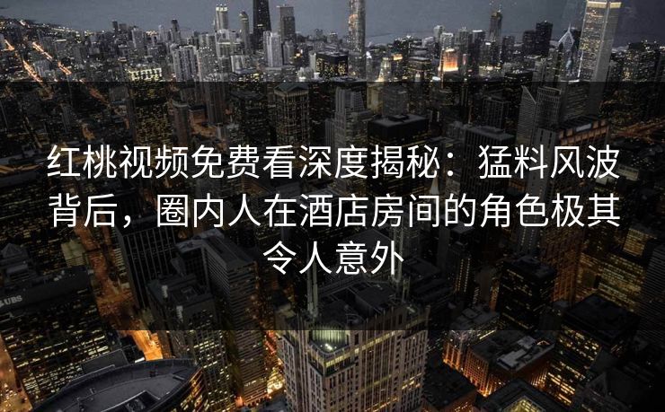 红桃视频免费看深度揭秘:猛料风波背后,圈内人在酒店房间的角色极其令人意外