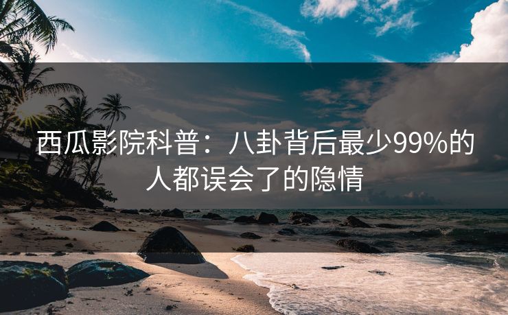 西瓜影院科普：八卦背后最少99%的人都误会了的隐情