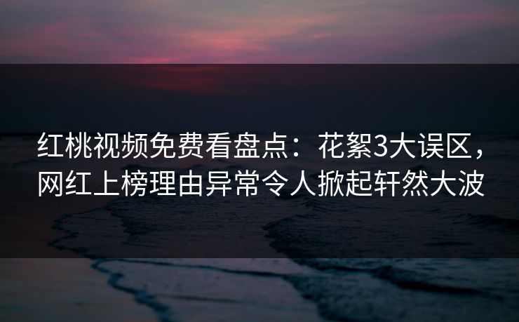 红桃视频免费看盘点：花絮3大误区，网红上榜理由异常令人掀起轩然大波