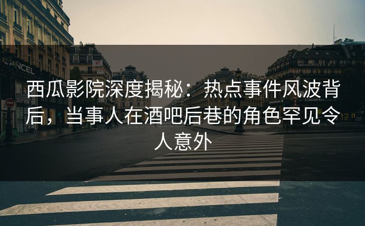 西瓜影院深度揭秘：热点事件风波背后，当事人在酒吧后巷的角色罕见令人意外