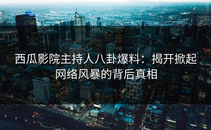 西瓜影院主持人八卦爆料：揭开掀起网络风暴的背后真相
