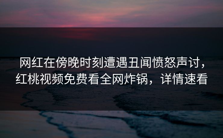 网红在傍晚时刻遭遇丑闻愤怒声讨，红桃视频免费看全网炸锅，详情速看