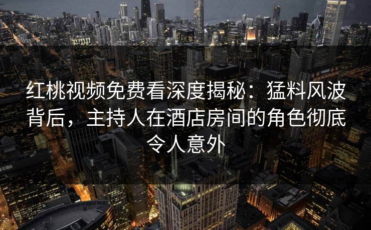 红桃视频免费看深度揭秘：猛料风波背后，主持人在酒店房间的角色彻底令人意外