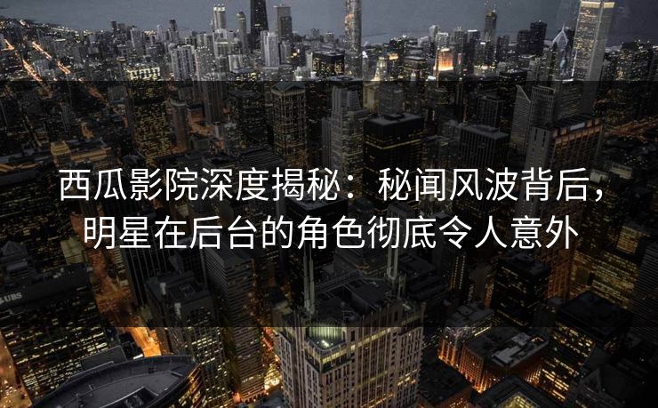西瓜影院深度揭秘：秘闻风波背后，明星在后台的角色彻底令人意外