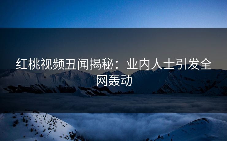红桃视频丑闻揭秘：业内人士引发全网轰动