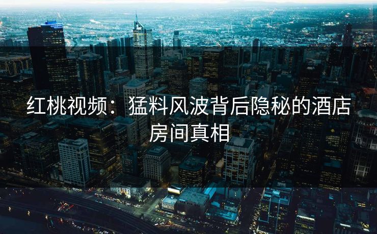 红桃视频:猛料风波背后隐秘的酒店房间真相