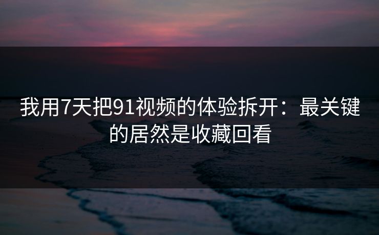 我用7天把91视频的体验拆开：最关键的居然是收藏回看