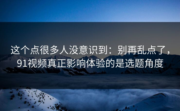 这个点很多人没意识到：别再乱点了，91视频真正影响体验的是选题角度