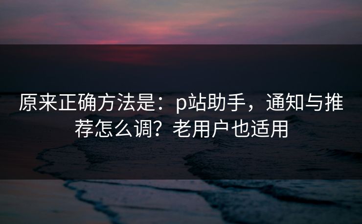 原来正确方法是：p站助手，通知与推荐怎么调？老用户也适用