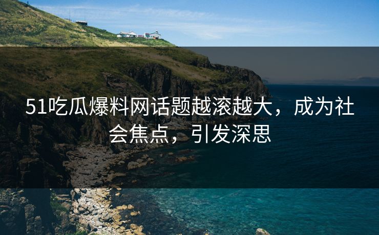 51吃瓜爆料网话题越滚越大，成为社会焦点，引发深思